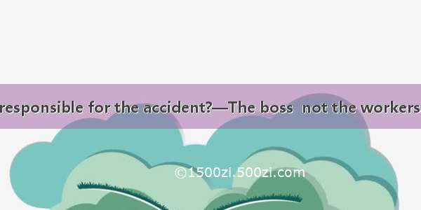 —Who should be responsible for the accident?—The boss  not the workers. They just carry th