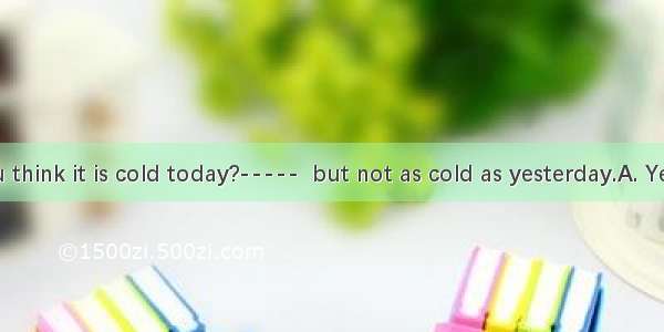 -----Do you think it is cold today?-----  but not as cold as yesterday.A. Yes  sort ofB. E