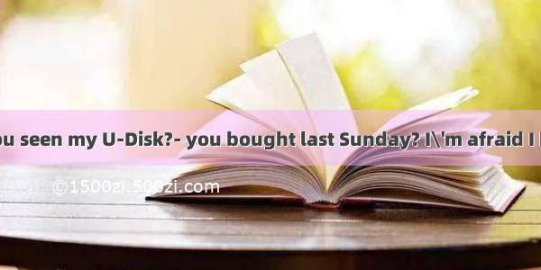 ---Mum  have you seen my U-Disk?- you bought last Sunday? I\'m afraid I haven\'t seen .A.