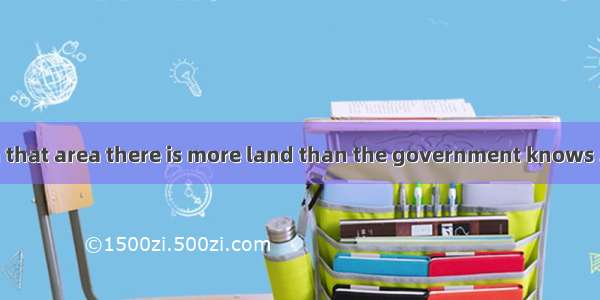 It’s said that in that area there is more land than the government knows . A. it what to d