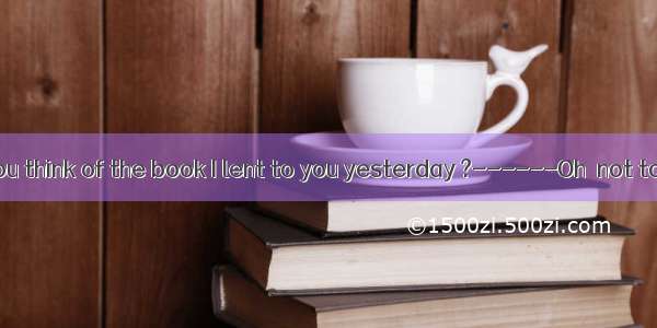 -----What do you think of the book I lent to you yesterday ?------Oh  not too bad.It’s not