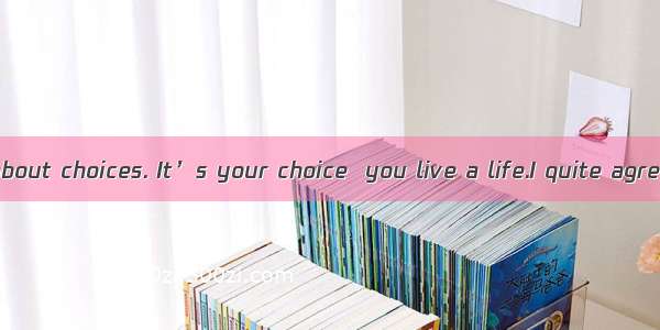 Life is all about choices. It’s your choice  you live a life.I quite agree. It’ yo
