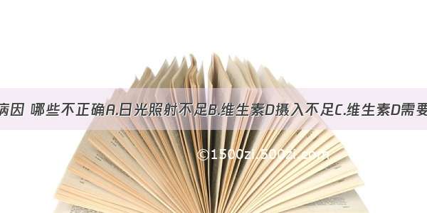 本病发生的病因 哪些不正确A.日光照射不足B.维生素D摄入不足C.维生素D需要量增加D.食