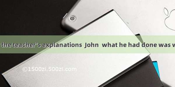 After listening to the teacher’s explanations  John  what he had done was wrong. A. was aw