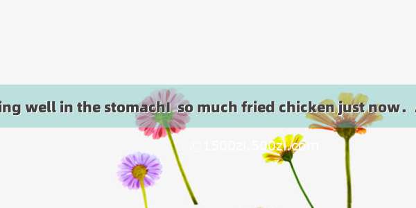 Oh  I\'m not feeling well in the stomachI  so much fried chicken just now．A. shouldn\'t eat