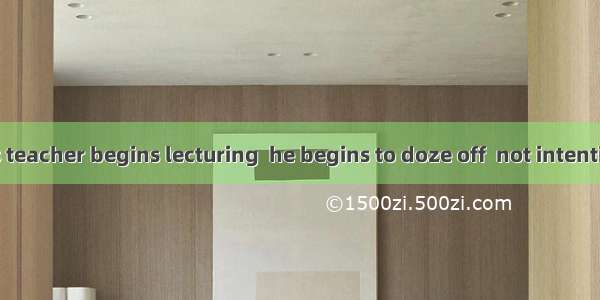 As soon as his teacher begins lecturing  he begins to doze off  not intentionally but .A.