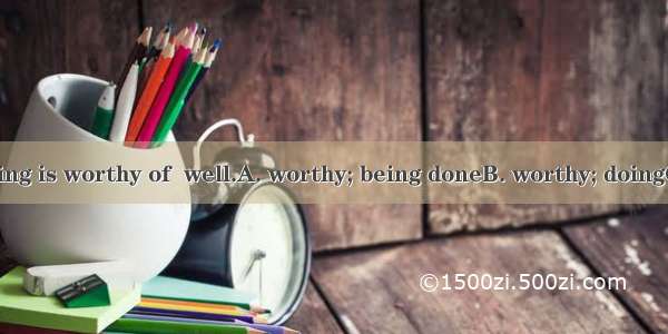 Everything  doing is worthy of  well.A. worthy; being doneB. worthy; doingC. worth; being