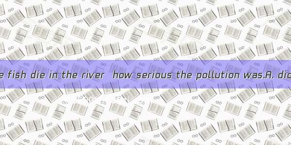 Not until all the fish die in the river  how serious the pollution was.A. did the villager