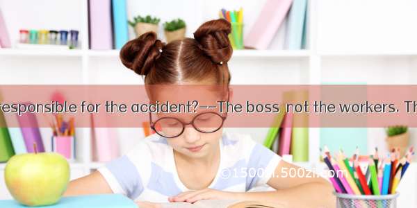 –Who should be responsible for the accident?--The boss  not the workers. They just carried