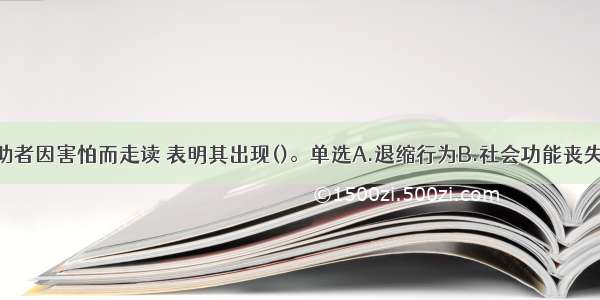 单选：该求助者因害怕而走读 表明其出现()。单选A.退缩行为B.社会功能丧失C.回避行为