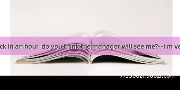 --If I come back in an hour  do you think the manager will see me?--I’m very sorry  sir  b