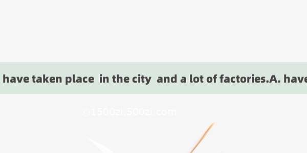 Great changes have taken place  in the city  and a lot of factories.A. have been taken pl