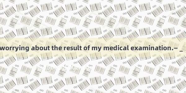 —I just can't stop worrying about the result of my medical examination.—＿＿There’s nothing