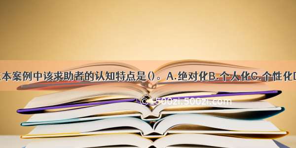 单选：在本案例中该求助者的认知特点是()。A.绝对化B.个人化C.个性化D.概括化