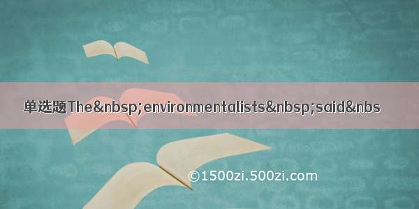 单选题The&nbsp;environmentalists&nbsp;said&nbs