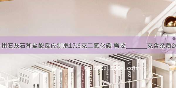 在实验室中用石灰石和盐酸反应制取17.6克二氧化碳 需要________克含杂质20%的石灰石