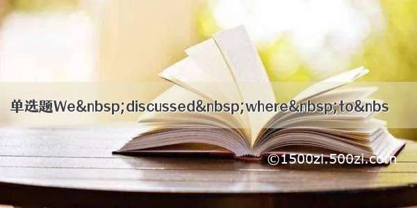 单选题We discussed where to&nbs