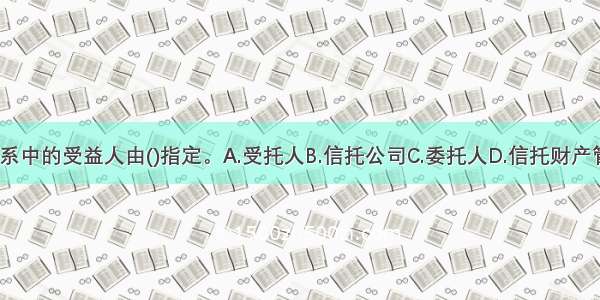 信托法律关系中的受益人由()指定。A.受托人B.信托公司C.委托人D.信托财产管理人ABCD