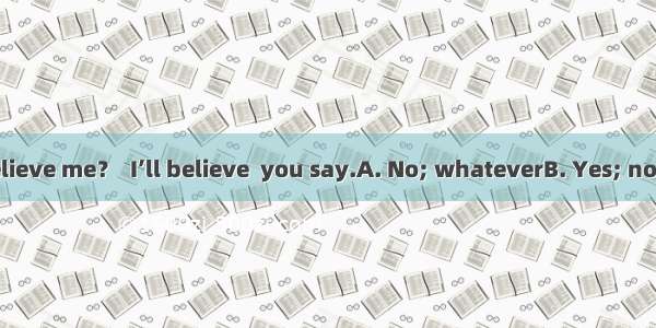 Don’t you believe me？  I’ll believe  you say.A. No; whateverB. Yes; no matter what