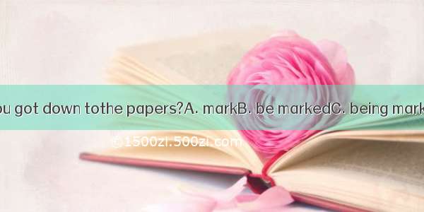 Isn\'t it time you got down tothe papers?A. markB. be markedC. being markedD. marking