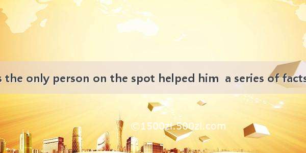 The old man was the only person on the spot helped him  a series of facts as toldA. who  s