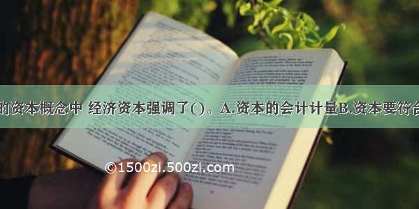 在商业银行的资本概念中 经济资本强调了()。A.资本的会计计量B.资本要符合监管要求C.