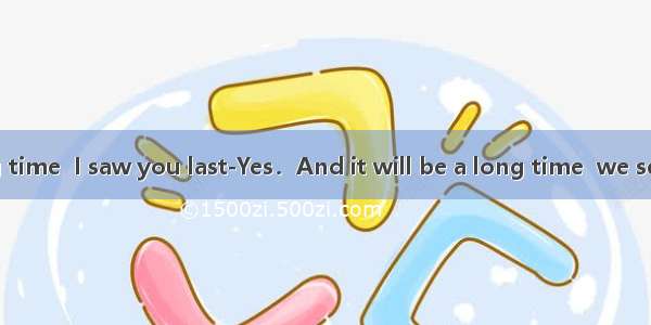 ---It is a long time  I saw you last-Yes．And it will be a long time  we see each other