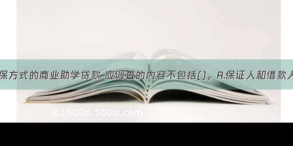 采取质押担保方式的商业助学贷款 应调查的内容不包括()。A.保证人和借款人的关系B.出