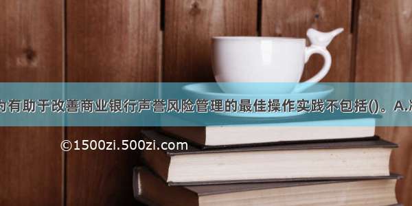 目前普遍认为有助于改善商业银行声誉风险管理的最佳操作实践不包括()。A.减少营业网点