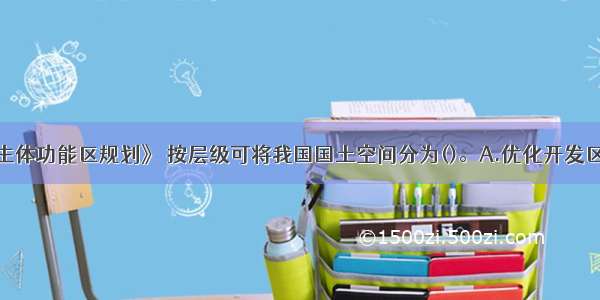 根据《全国主体功能区规划》 按层级可将我国国土空间分为()。A.优化开发区域B.农产品