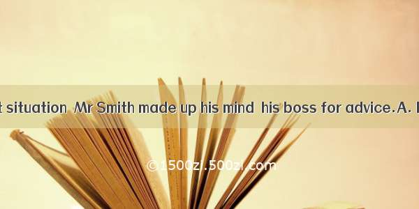 with a difficult situation  Mr Smith made up his mind  his boss for advice.A. Facing; to