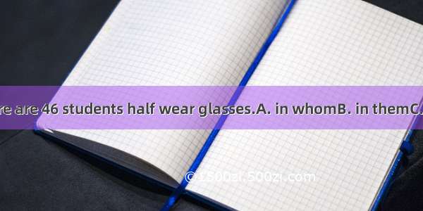 In our class there are 46 students half wear glasses.A. in whomB. in themC. of whomD. of t