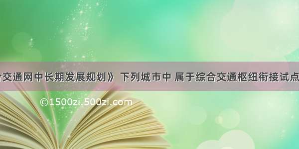 根据《综合交通网中长期发展规划》 下列城市中 属于综合交通枢纽衔接试点城市的是（