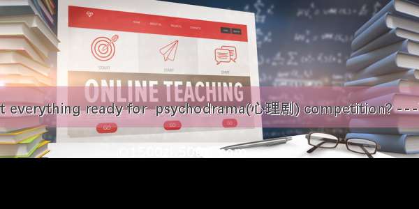 -Have you got everything ready for  psychodrama(心理剧) competition? ---Yes  all is in  pl