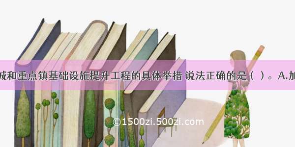 下列关于县城和重点镇基础设施提升工程的具体举措 说法正确的是（）。A.加强供水设施