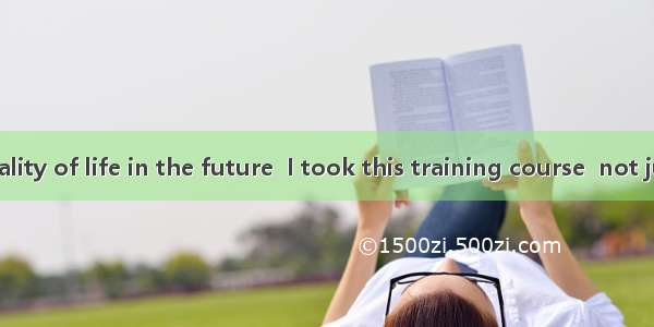 It was  the quality of life in the future  I took this training course  not just to make m