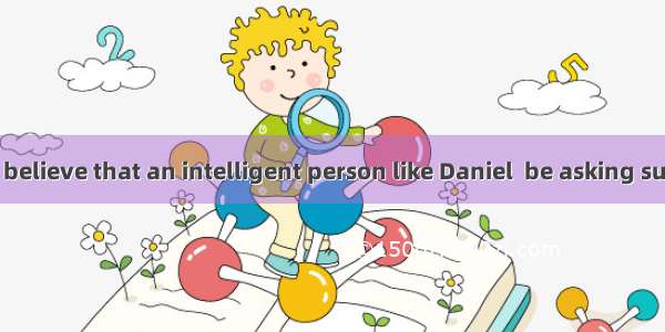 We can hardly believe that an intelligent person like Daniel  be asking such a silly quest