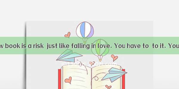 Starting a new book is a risk  just like falling in love. You have to  to it. You open the