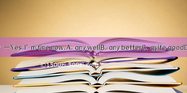 —Are you feeling ？—Yes.I'm fine now.A. any wellB. any betterC. quite goodD. quite better