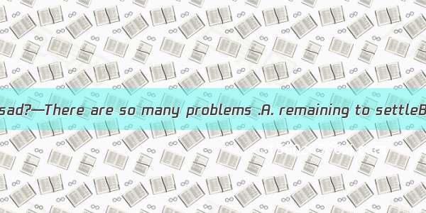 —Why do you look sad?—There are so many problems .A. remaining to settleB. remained settli