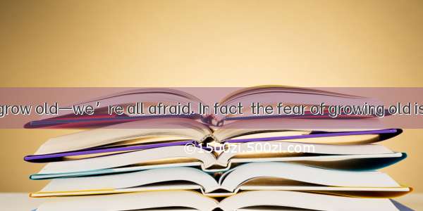 I’m afraid to grow old—we’re all afraid. In fact  the fear of growing old is so great tha