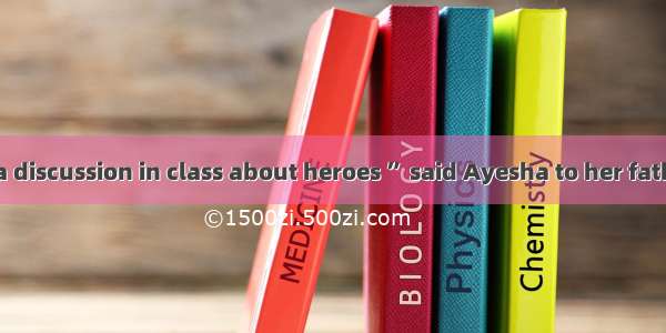 “Today we had a discussion in class about heroes ” said Ayesha to her father. “The teacher