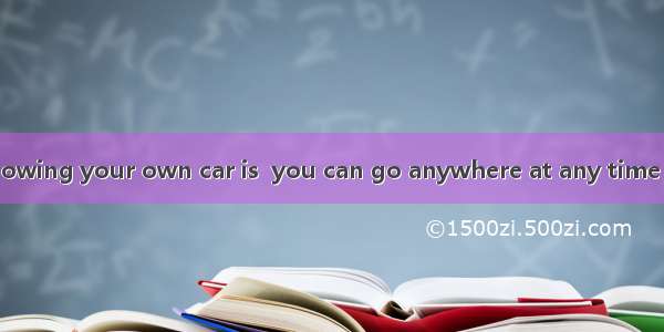 One advantage of owing your own car is  you can go anywhere at any time you like.A. when B