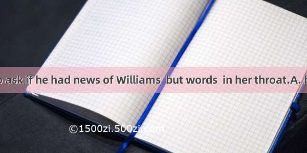 She wanted to ask if he had news of Williams  but words  in her throat.A. burstB. stuckC.