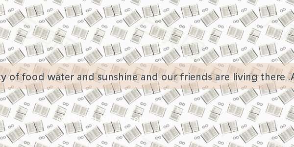 There is plenty of food water and sunshine and our friends are living there .A. warm and c