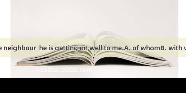 He introduced the neighbour  he is getting on well to me.A. of whomB. with whomC. about wh