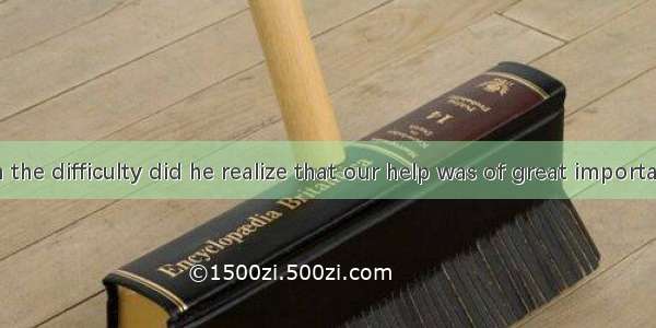 he met with the difficulty did he realize that our help was of great importanceA. It was