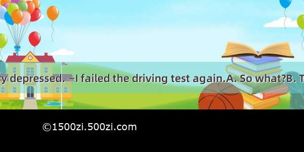 — You look very depressed. —I failed the driving test again.A. So what?B. Take your time.