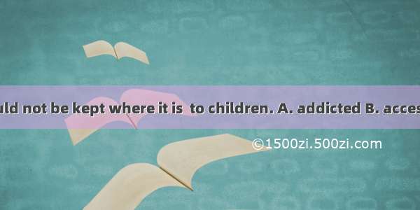 Medicine should not be kept where it is  to children. A. addicted B. accessibleC. attract