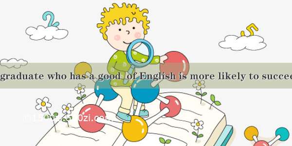 Nowadays  the graduate who has a good  of English is more likely to succeed in job huntin